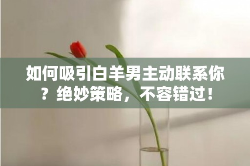如何吸引白羊男主动联系你？绝妙策略，不容错过！