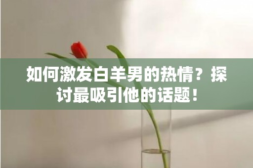 如何激发白羊男的热情？探讨最吸引他的话题！
