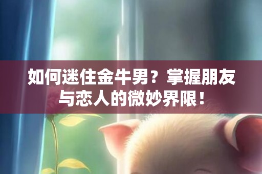 如何迷住金牛男？掌握朋友与恋人的微妙界限！