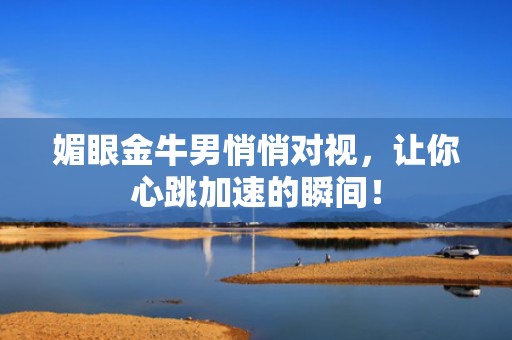 媚眼金牛男悄悄对视，让你心跳加速的瞬间！