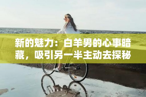 新的魅力：白羊男的心事暗藏，吸引另一半主动去探秘