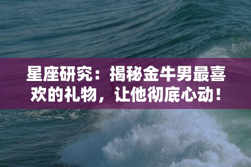 星座研究：揭秘金牛男最喜欢的礼物，让他彻底心动！