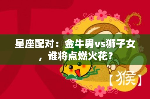 星座配对：金牛男vs狮子女，谁将点燃火花？