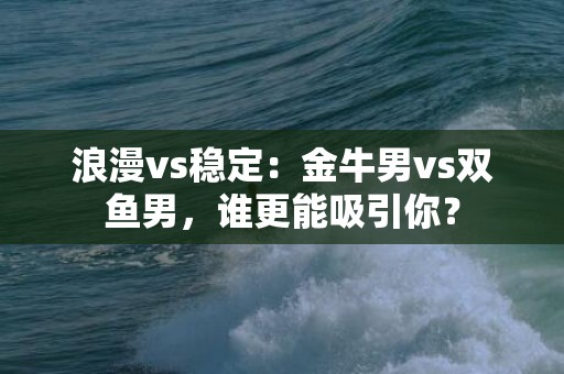 浪漫vs稳定：金牛男vs双鱼男，谁更能吸引你？