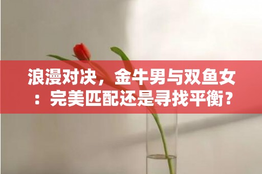 浪漫对决，金牛男与双鱼女：完美匹配还是寻找平衡？