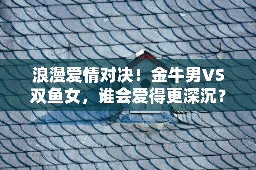 浪漫爱情对决！金牛男VS双鱼女，谁会爱得更深沉？