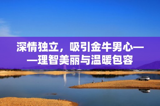深情独立，吸引金牛男心——理智美丽与温暖包容