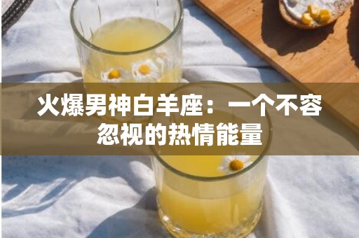 火爆男神白羊座：一个不容忽视的热情能量