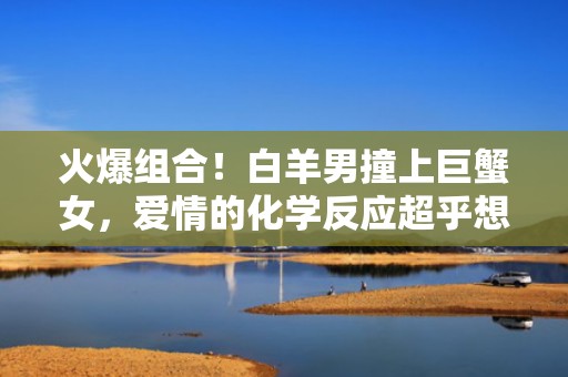 火爆组合！白羊男撞上巨蟹女，爱情的化学反应超乎想象！