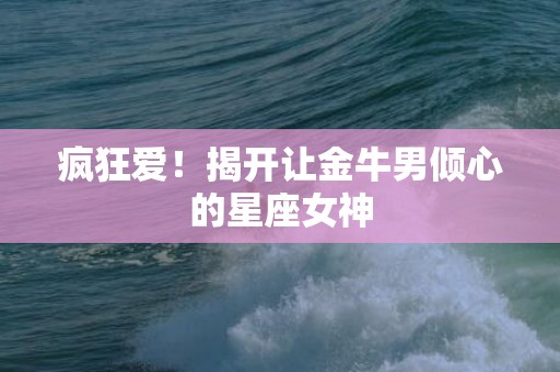 疯狂爱！揭开让金牛男倾心的星座女神