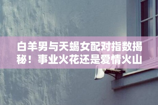 白羊男与天蝎女配对指数揭秘！事业火花还是爱情火山？