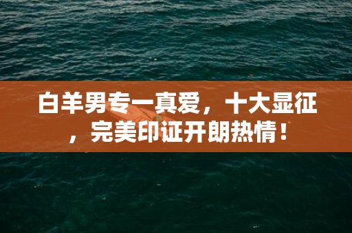 白羊男专一真爱，十大显征，完美印证开朗热情！