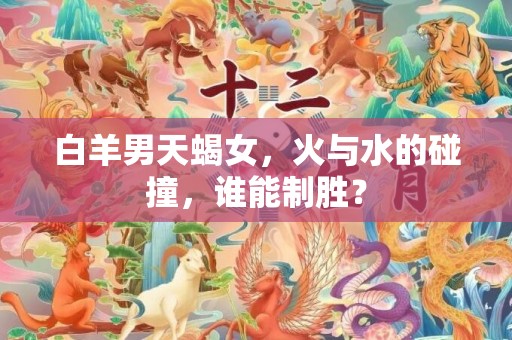 白羊男天蝎女，火与水的碰撞，谁能制胜？
