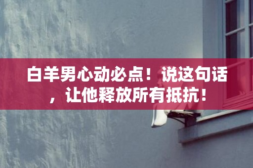 白羊男心动必点！说这句话，让他释放所有抵抗！