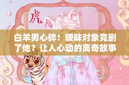 白羊男心碎！暧昧对象竟删了他？让人心动的离奇故事揭晓！