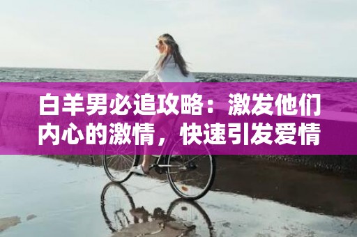 白羊男必追攻略：激发他们内心的激情，快速引发爱情火花！