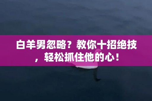 白羊男忽略？教你十招绝技，轻松抓住他的心！