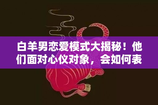 白羊男恋爱模式大揭秘！他们面对心仪对象，会如何表现？