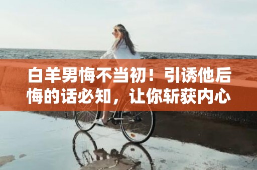 白羊男悔不当初！引诱他后悔的话必知，让你斩获内心深处的后悔！