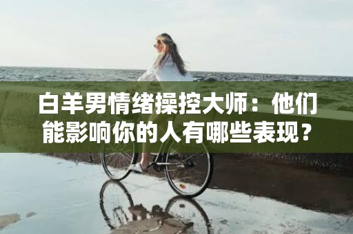 白羊男情绪操控大师：他们能影响你的人有哪些表现？
