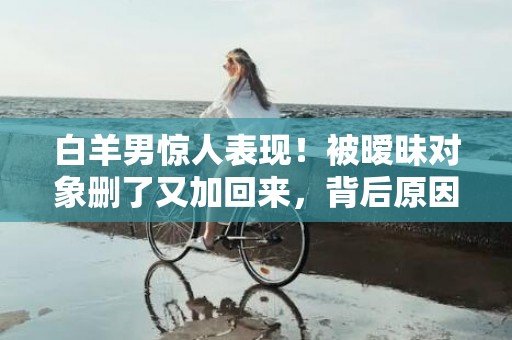 白羊男惊人表现！被暧昧对象删了又加回来，背后原因曝光！