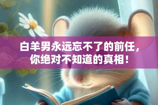 白羊男永远忘不了的前任，你绝对不知道的真相！