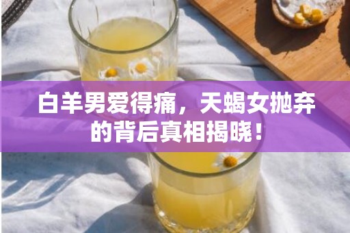 白羊男爱得痛，天蝎女抛弃的背后真相揭晓！