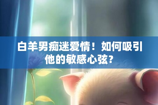 白羊男痴迷爱情！如何吸引他的敏感心弦？