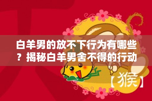 白羊男的放不下行为有哪些？揭秘白羊男舍不得的行动！