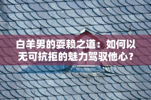 白羊男的耍赖之道：如何以无可抗拒的魅力驾驭他心？