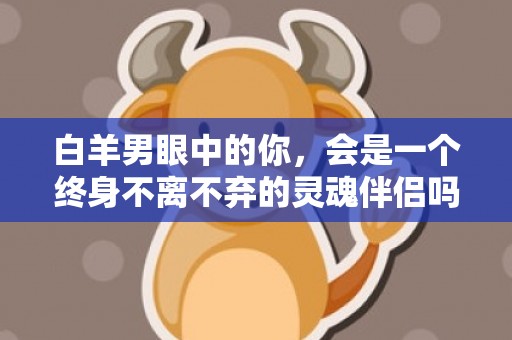 白羊男眼中的你，会是一个终身不离不弃的灵魂伴侣吗？