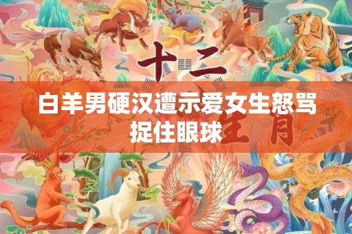白羊男硬汉遭示爱女生怒骂捉住眼球