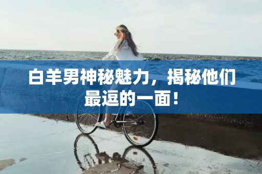 白羊男神秘魅力，揭秘他们最逗的一面！