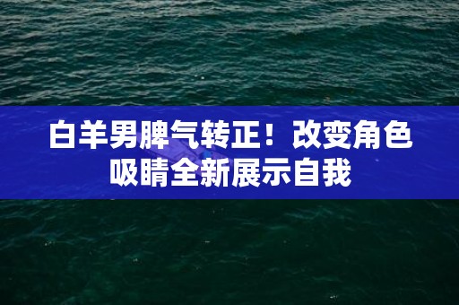 白羊男脾气转正！改变角色吸睛全新展示自我