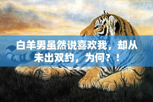 白羊男虽然说喜欢我，却从未出双约，为何？！