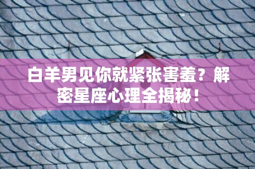 白羊男见你就紧张害羞？解密星座心理全揭秘！