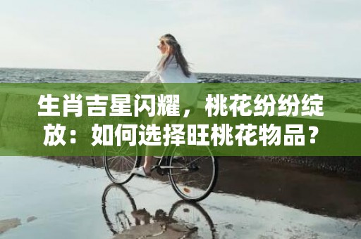 生肖吉星闪耀，桃花纷纷绽放：如何选择旺桃花物品？