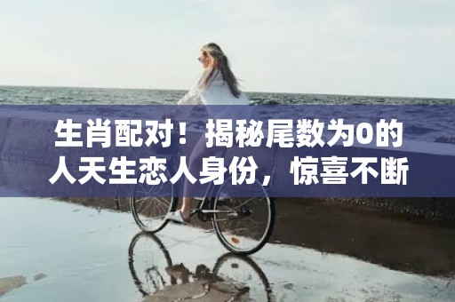 生肖配对！揭秘尾数为0的人天生恋人身份，惊喜不断！