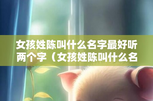 女孩姓陈叫什么名字最好听两个字（女孩姓陈叫什么名字最好听二个字能避免重名）