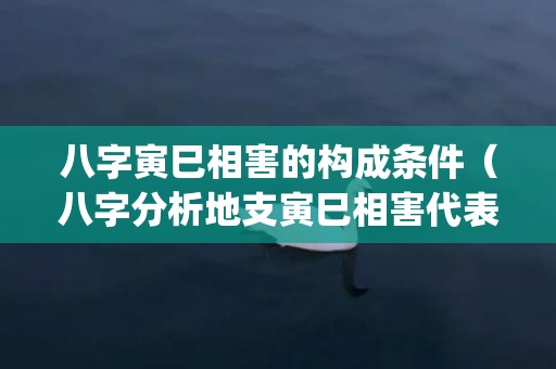 八字寅巳相害的构成条件（八字分析地支寅巳相害代表什么?八字寅巳相害怎么化解_卦...）