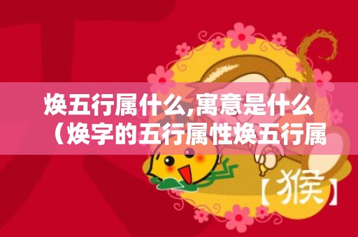 焕五行属什么,寓意是什么（焕字的五行属性焕五行属什么吉利吗）