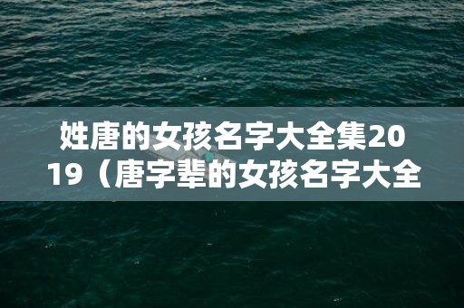 姓唐的女孩名字大全集2019（唐字辈的女孩名字大全姓唐的女孩名字大全好听）