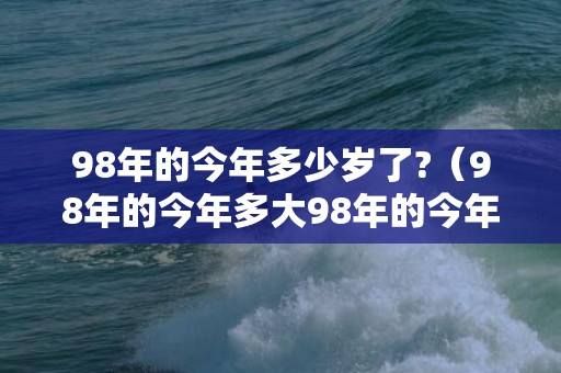 98年的今年多少岁了?（98年的今年多大98年的今年多大虚岁）