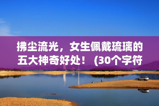 拂尘流光，女生佩戴琉璃的五大神奇好处！ (30个字符)
