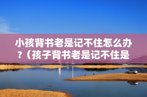 小孩背书老是记不住怎么办?（孩子背书老是记不住是怎么回事）