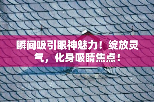 瞬间吸引眼神魅力！绽放灵气，化身吸睛焦点！