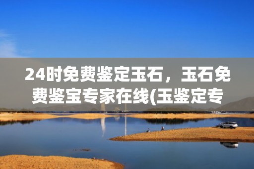 24时免费鉴定玉石，玉石免费鉴宝专家在线(玉鉴定专家免费)