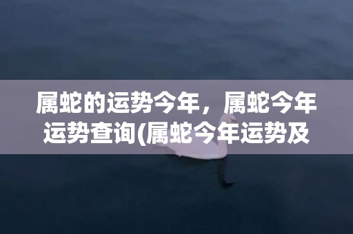 属蛇的运势今年，属蛇今年运势查询(属蛇今年运势及财运)