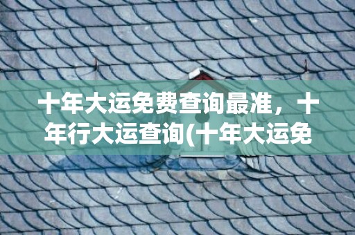 十年大运免费查询最准，十年行大运查询(十年大运免费查询最准)