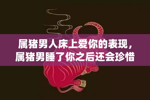 属猪男人床上爱你的表现，属猪男睡了你之后还会珍惜?(属马男人床上爱你的表现)